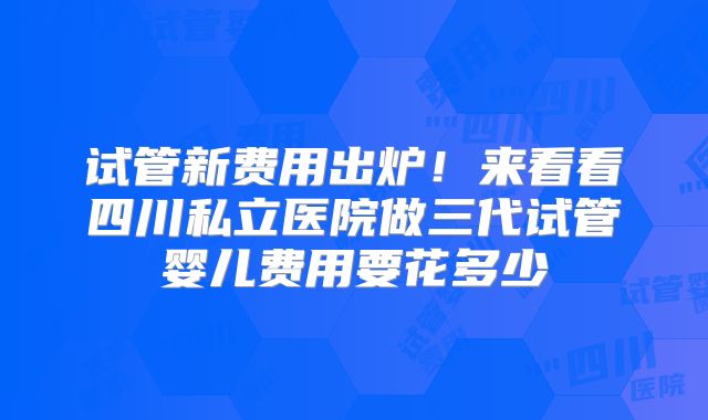 试管新费用出炉!来看看四川私立医院做三代试管婴儿费用要花多少