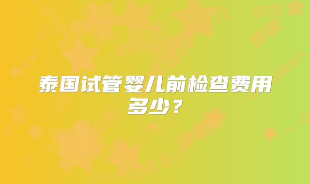 泰国试管婴儿前检查费用多少？