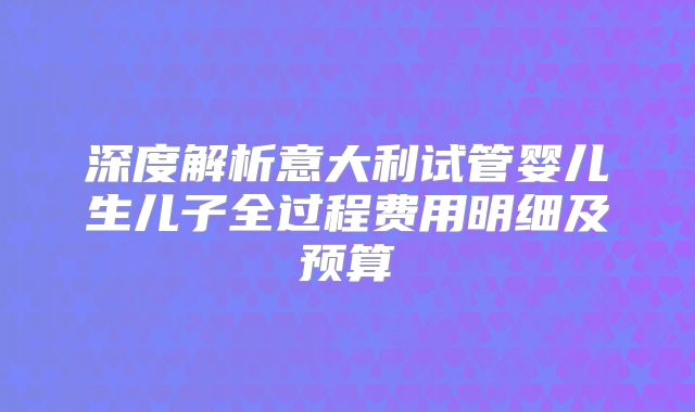 深度解析意大利试管婴儿生儿子全过程费用明细及预算