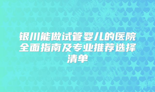 银川能做试管婴儿的医院全面指南及专业推荐选择清单