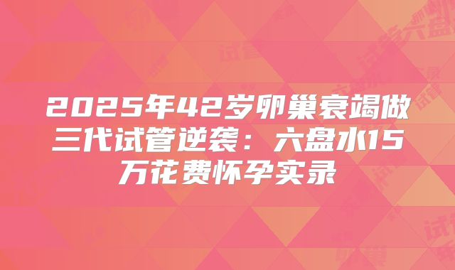 2025年42岁卵巢衰竭做三代试管逆袭：六盘水15万花费怀孕实录