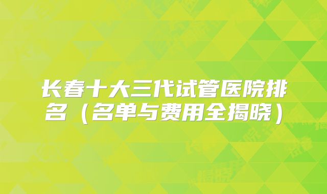 长春十大三代试管医院排名(名单与费用全揭晓)