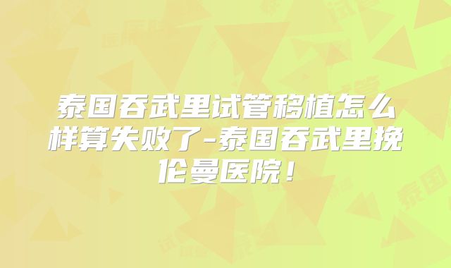 泰国吞武里试管移植怎么样算失败了-泰国吞武里挽伦曼医院!