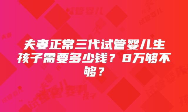 夫妻正常三代试管婴儿生孩子需要多少钱？8万够不够？
