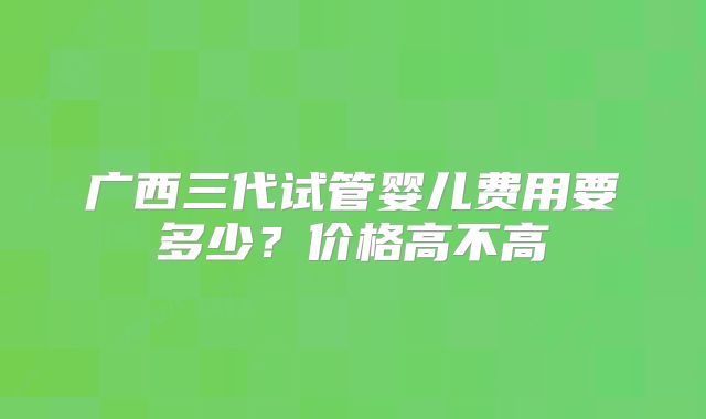 广西三代试管婴儿费用要多少？价格高不高