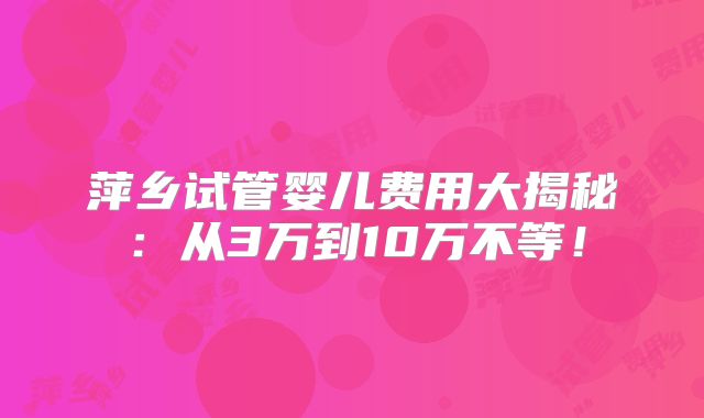 萍乡试管婴儿费用大揭秘:从3万到10万不等!