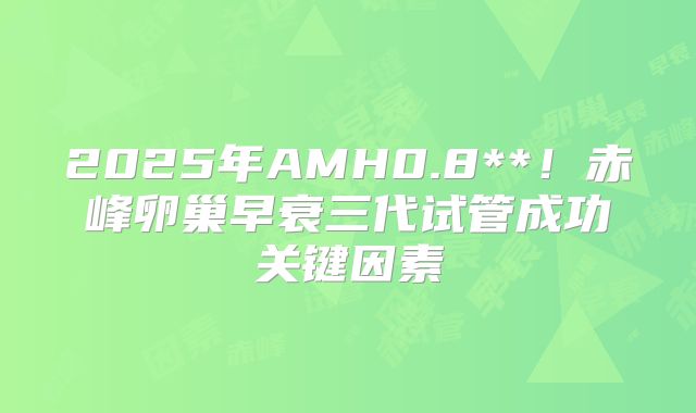 2025年AMH0.8**!赤峰卵巢早衰三代试管成功关键因素