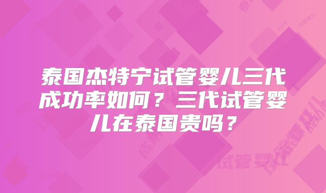 泰国杰特宁试管婴儿三代成功率如何?三代试管婴儿在泰国贵吗?