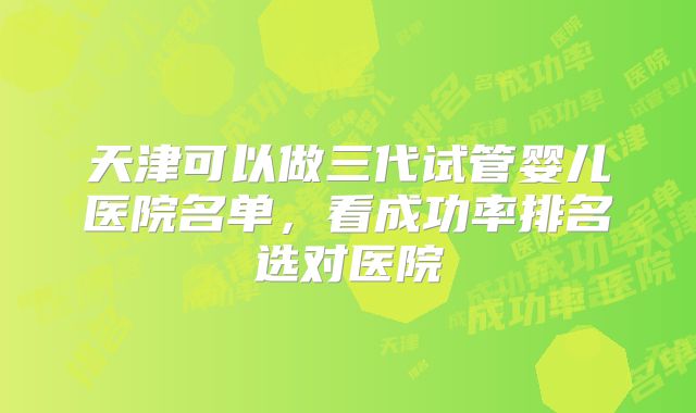 天津可以做三代试管婴儿医院名单，看成功率排名选对医院