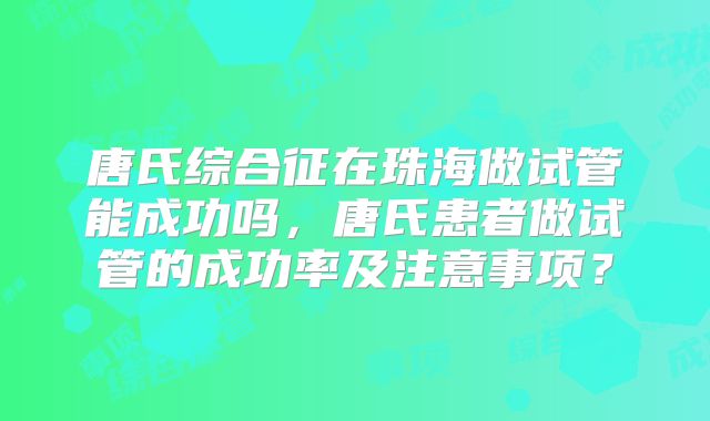 唐氏综合征在珠海做试管能成功吗,唐氏患者做试管的成功率及注意事项?