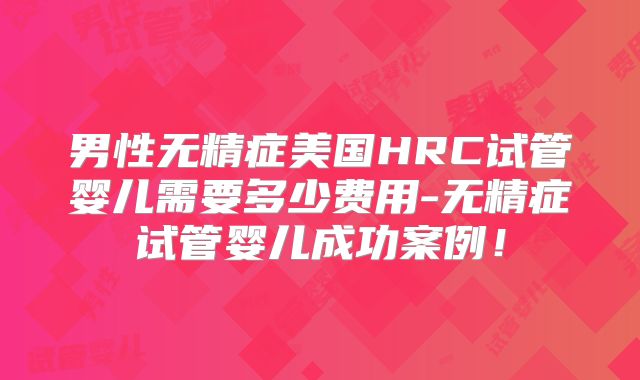 男性无精症美国HRC试管婴儿需要多少费用-无精症试管婴儿成功案例!