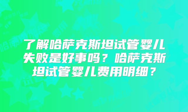 了解哈萨克斯坦试管婴儿失败是好事吗？哈萨克斯坦试管婴儿费用明细？