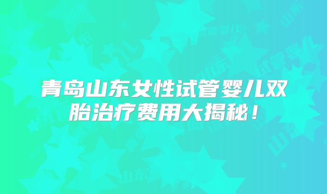 青岛山东女性试管婴儿双胎治疗费用大揭秘!