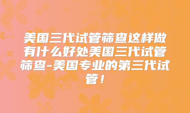 美国三代试管筛查这样做有什么好处美国三代试管筛查-美国专业的第三代试管！