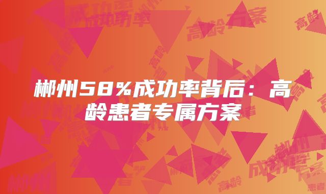 郴州58%成功率背后：高龄患者专属方案