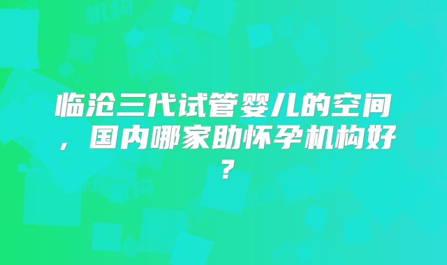 临沧三代试管婴儿的空间,国内哪家助怀孕机构好?