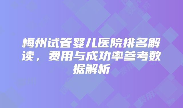 梅州试管婴儿医院排名解读,费用与成功率参考数据解析