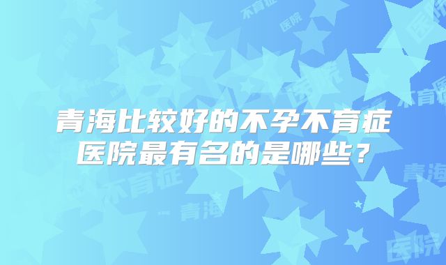 青海比较好的不孕不育症医院最有名的是哪些？