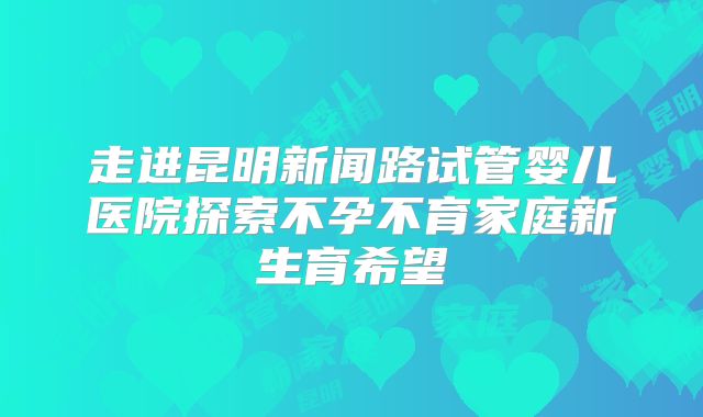 走进昆明新闻路试管婴儿医院探索不孕不育家庭新生育希望