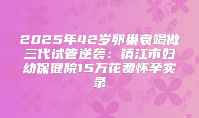 2025年42岁卵巢衰竭做三代试管逆袭：镇江市妇幼保健院15万花费怀孕实录