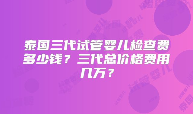 泰国三代试管婴儿检查费多少钱?三代总价格费用几万?