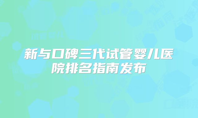 新与口碑三代试管婴儿医院排名指南发布