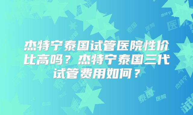 杰特宁泰国试管医院性价比高吗？杰特宁泰国三代试管费用如何？