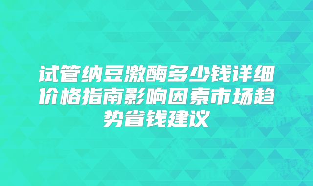 试管纳豆激酶多少钱详细价格指南影响因素市场趋势省钱建议