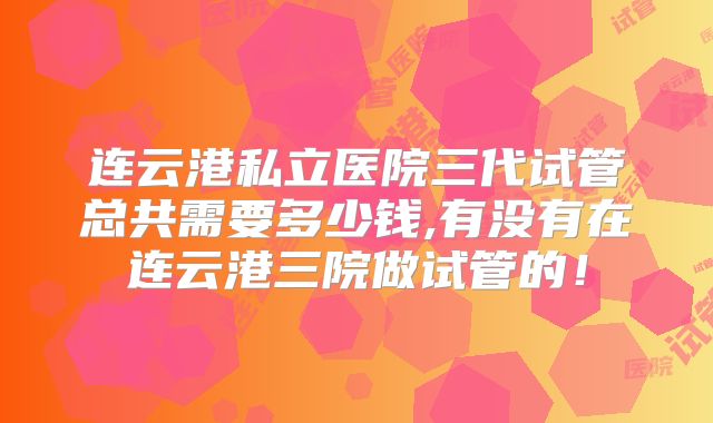连云港私立医院三代试管总共需要多少钱,有没有在连云港三院做试管的!