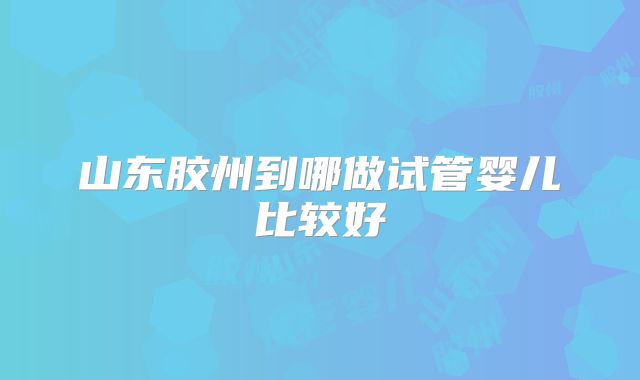 山东胶州到哪做试管婴儿比较好