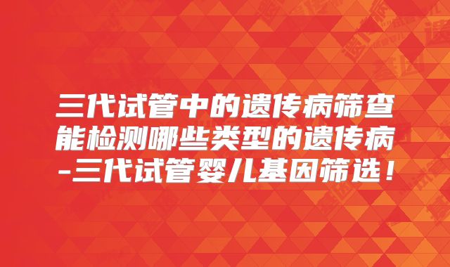 三代试管中的遗传病筛查能检测哪些类型的遗传病-三代试管婴儿基因筛选！