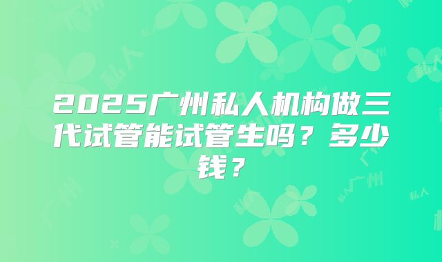 2025广州私人机构做三代试管能试管生吗?多少钱?