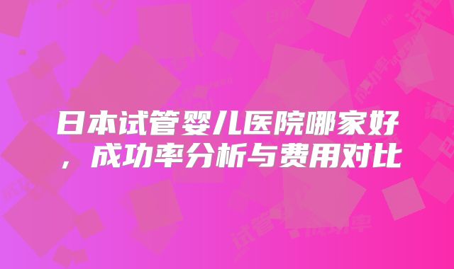 日本试管婴儿医院哪家好,成功率分析与费用对比