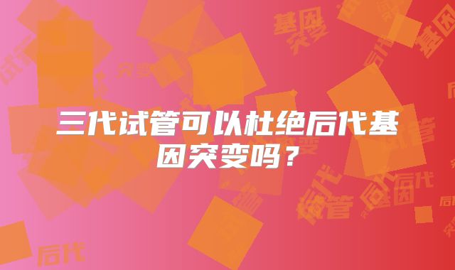 三代试管可以杜绝后代基因突变吗？