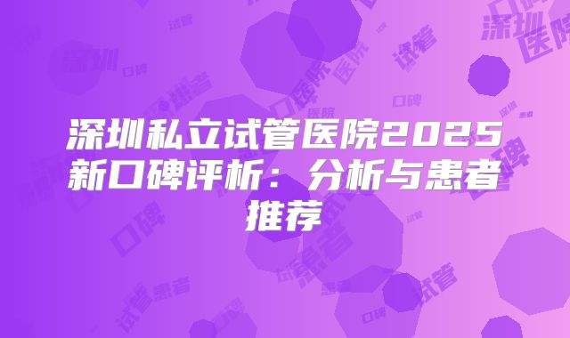 深圳私立试管医院2025新口碑评析:分析与患者推荐