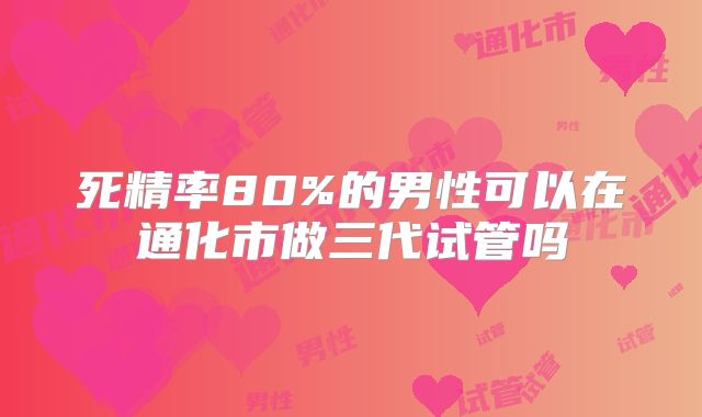 死精率80%的男性可以在通化市做三代试管吗