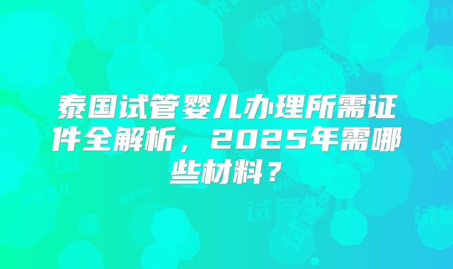 泰国试管婴儿办理所需证件全解析，2025年需哪些材料？