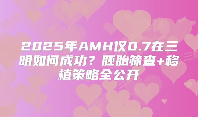 2025年AMH仅0.7在三明如何成功?胚胎筛查+移植策略全公开