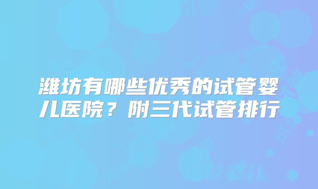 潍坊有哪些优秀的试管婴儿医院?附三代试管排行