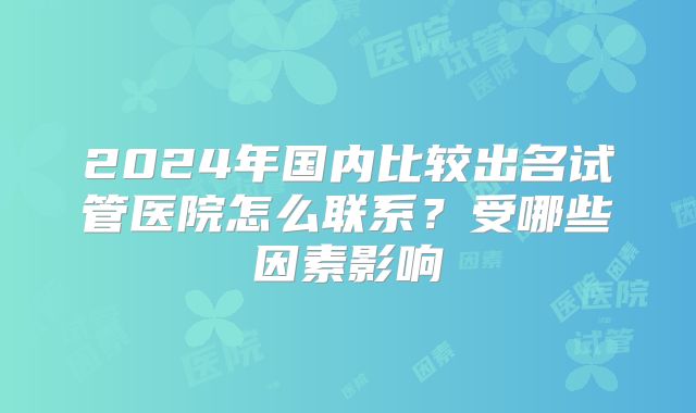 2024年国内比较出名试管医院怎么联系？受哪些因素影响