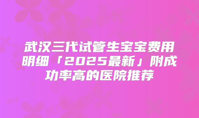 武汉三代试管生宝宝费用明细「2025最新」附成功率高的医院推荐
