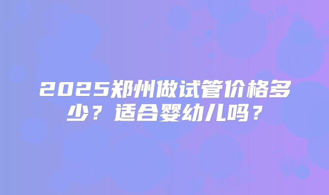 2025郑州做试管价格多少?适合婴幼儿吗?