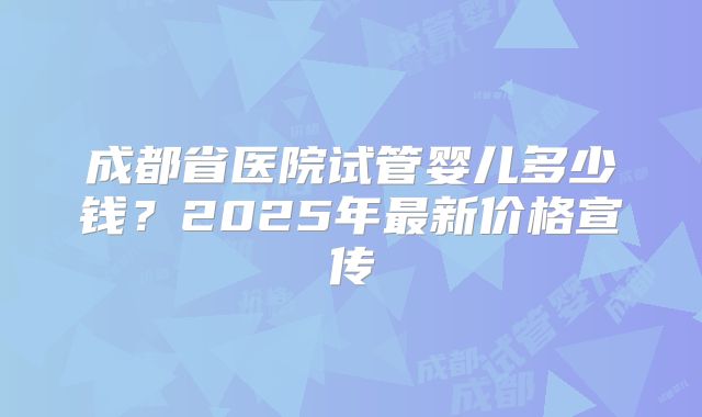 成都省医院试管婴儿多少钱？2025年最新价格宣传