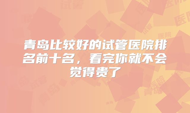 青岛比较好的试管医院排名前十名,看完你就不会觉得贵了