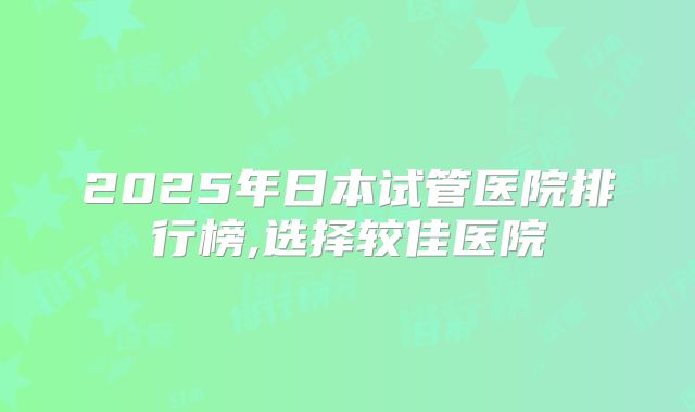 2025年日本试管医院排行榜,选择较佳医院