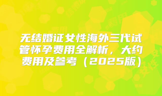 无结婚证女性海外三代试管怀孕费用全解析,大约费用及参考(2025版)