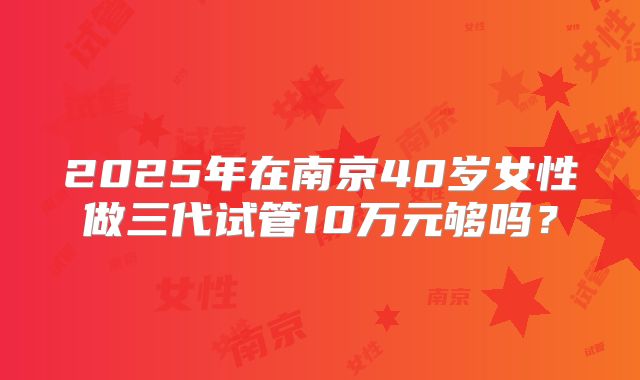 2025年在南京40岁女性做三代试管10万元够吗？