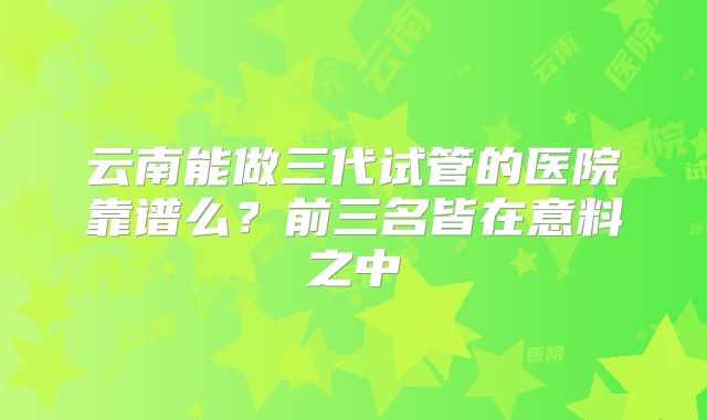 云南能做三代试管的医院靠谱么?前三名皆在意料之中