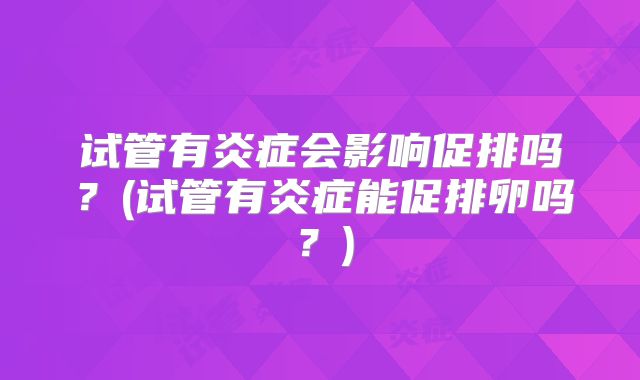 试管有炎症会影响促排吗？(试管有炎症能促排卵吗？)