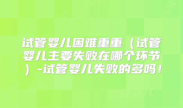 试管婴儿困难重重（试管婴儿主要失败在哪个环节）-试管婴儿失败的多吗！